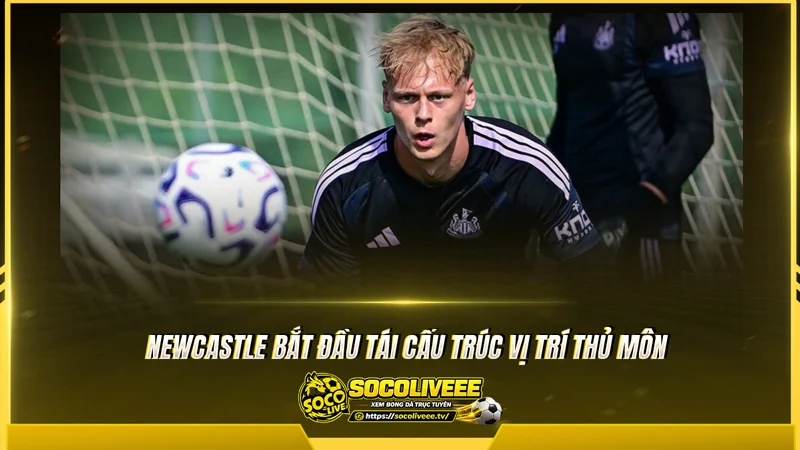 Newcastle bắt đầu tái cấu trúc vị trí thủ môn