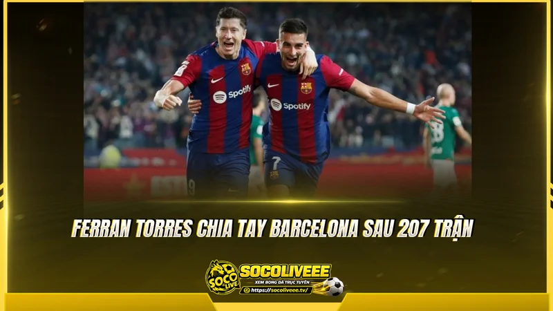 Ferran Torres chia tay Barcelona sau 207 trận